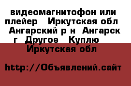 видеомагнитофон или плейер - Иркутская обл., Ангарский р-н, Ангарск г. Другое » Куплю   . Иркутская обл.